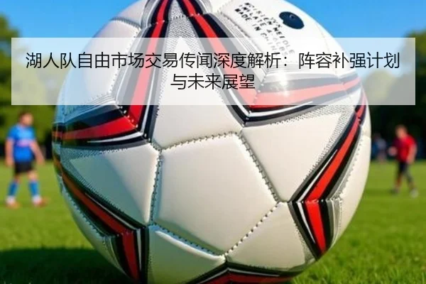 湖人队自由市场交易传闻深度解析：阵容补强计划与未来展望