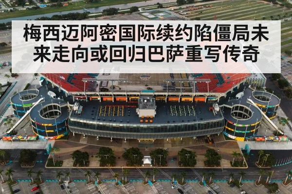 梅西迈阿密国际续约陷僵局未来走向或回归巴萨重写传奇