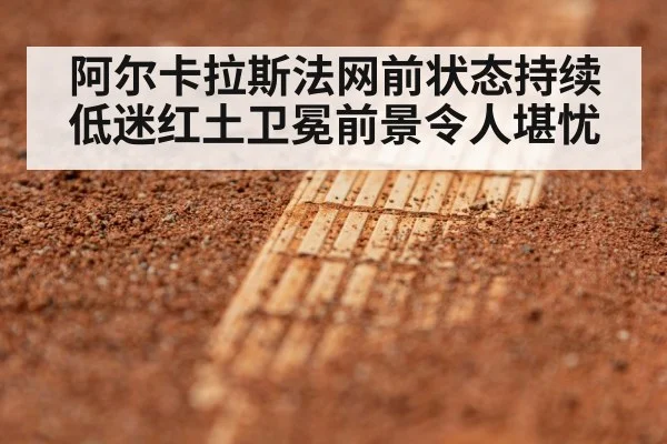 阿尔卡拉斯法网前状态持续低迷红土卫冕前景令人堪忧