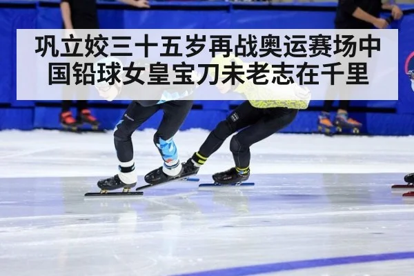 巩立姣三十五岁再战奥运赛场中国铅球女皇宝刀未老志在千里