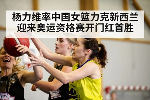 杨力维率中国女篮力克新西兰迎来奥运资格赛开门红首胜